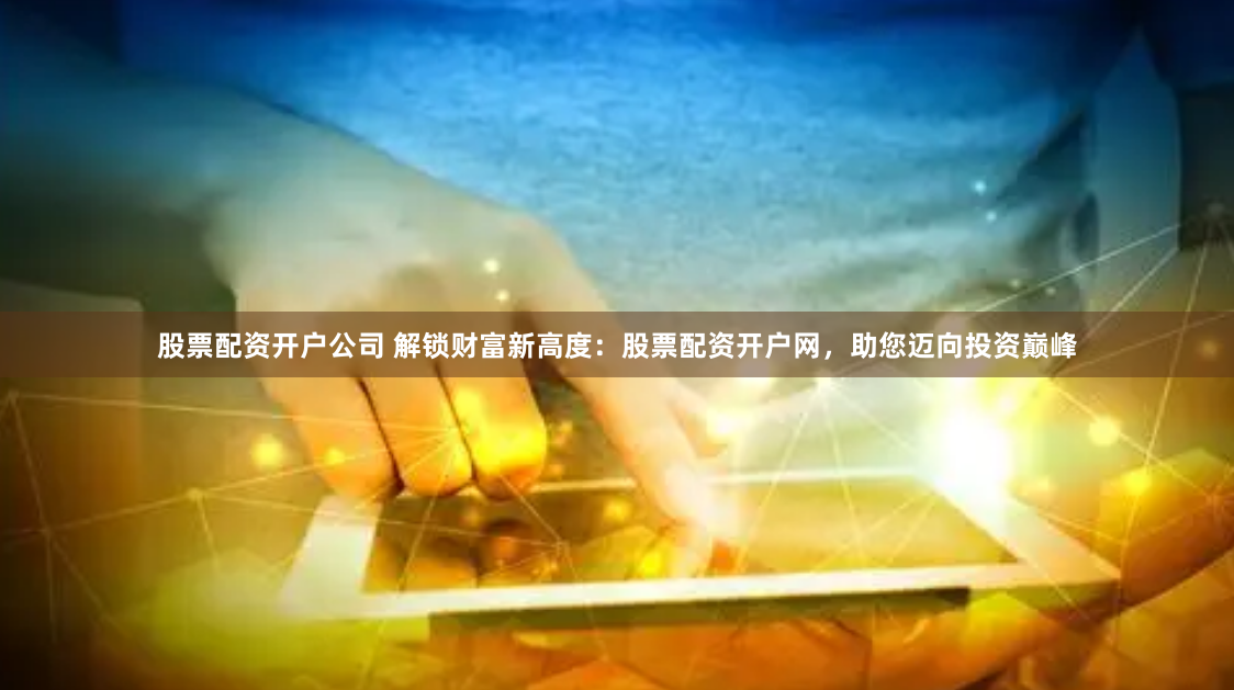 股票配资开户公司 解锁财富新高度：股票配资开户网，助您迈向投资巅峰