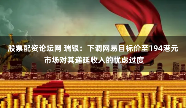 股票配资论坛网 瑞银：下调网易目标价至194港元 市场对其递延收入的忧虑过度