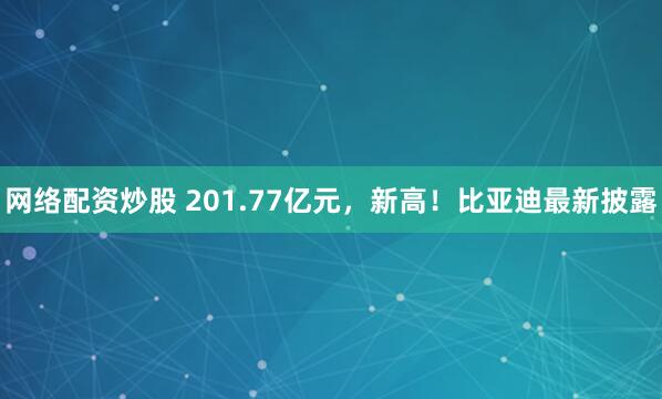 网络配资炒股 201.77亿元，新高！比亚迪最新披露