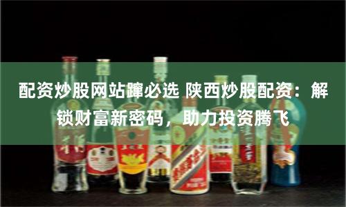 配资炒股网站蹿必选 陕西炒股配资：解锁财富新密码，助力投资腾飞
