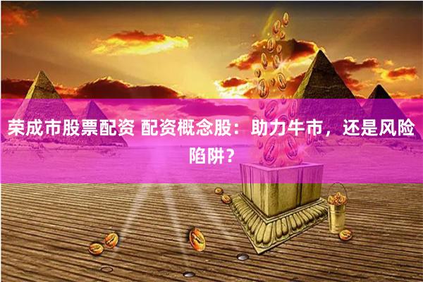荣成市股票配资 配资概念股：助力牛市，还是风险陷阱？