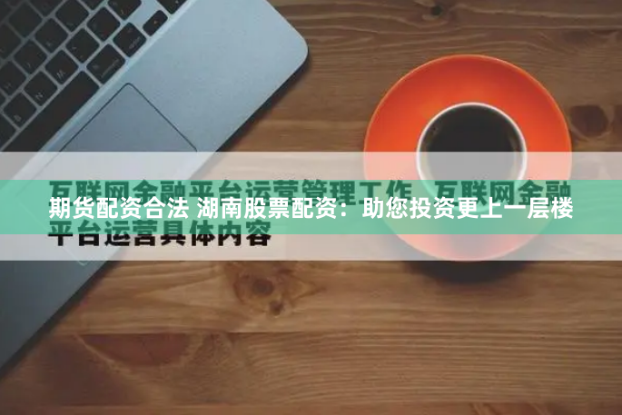 期货配资合法 湖南股票配资：助您投资更上一层楼